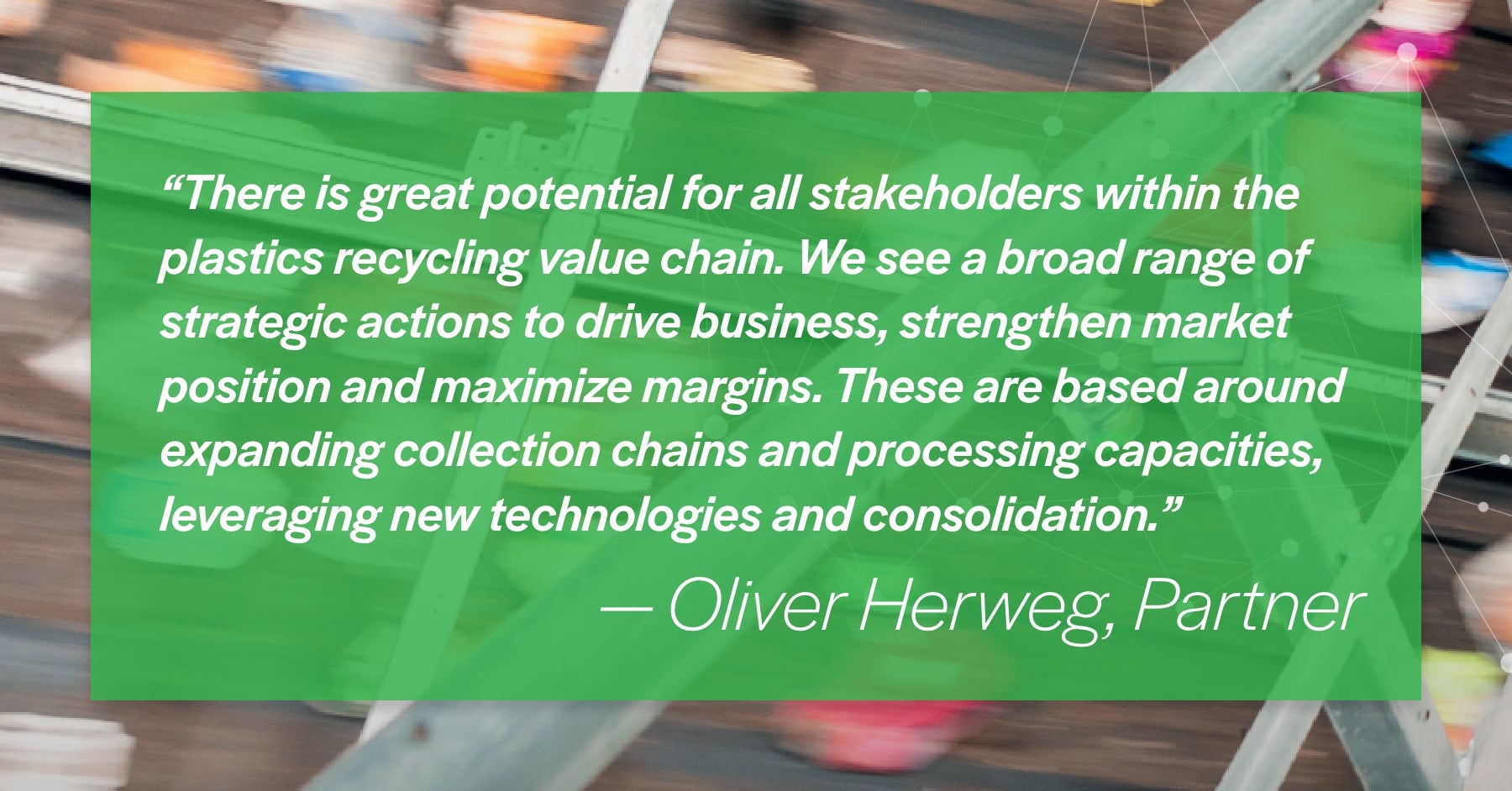 'There is great potential for all stakeholders within the plastics recycling value chain. We see a broad range of strategic actions to drive business, strengthen market position and maximize margins. These are based around expanding collection chains and processing capacities, leveraging new technologies and consolidation.' Oliver Herweg Partner 